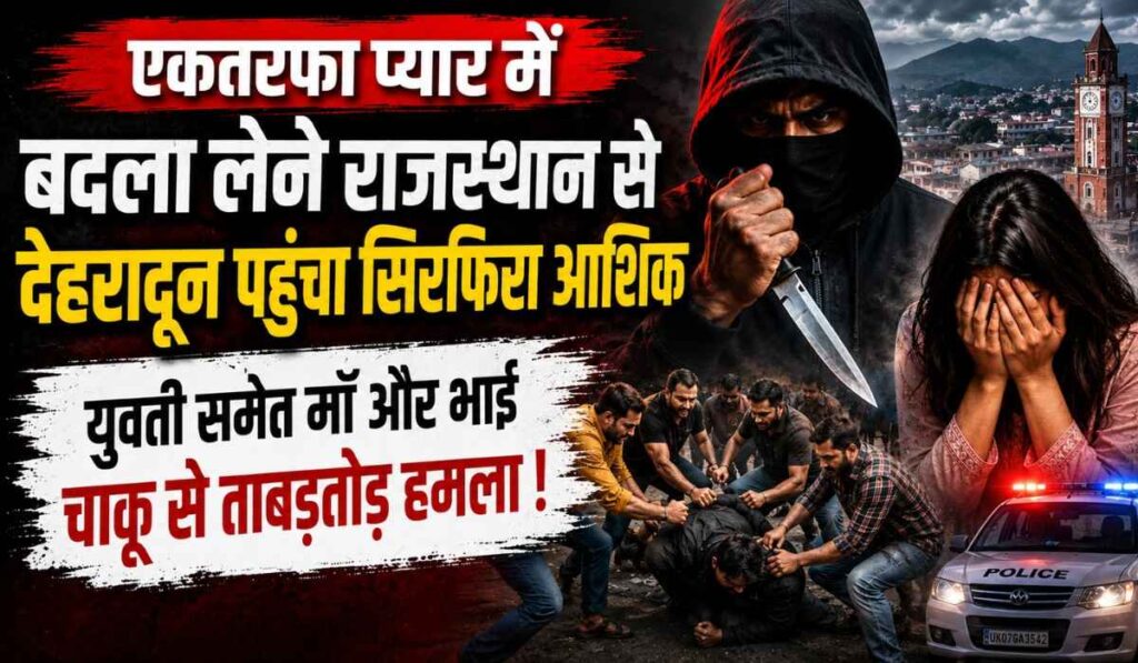 One Sided Love Attack :- एकतरफा प्यार में बदला लेने राजस्थान से देहरादून पहुंचा सिरफिरा आशिक, युवती समेत माँ और भाई पर किया चाकू से हमला !